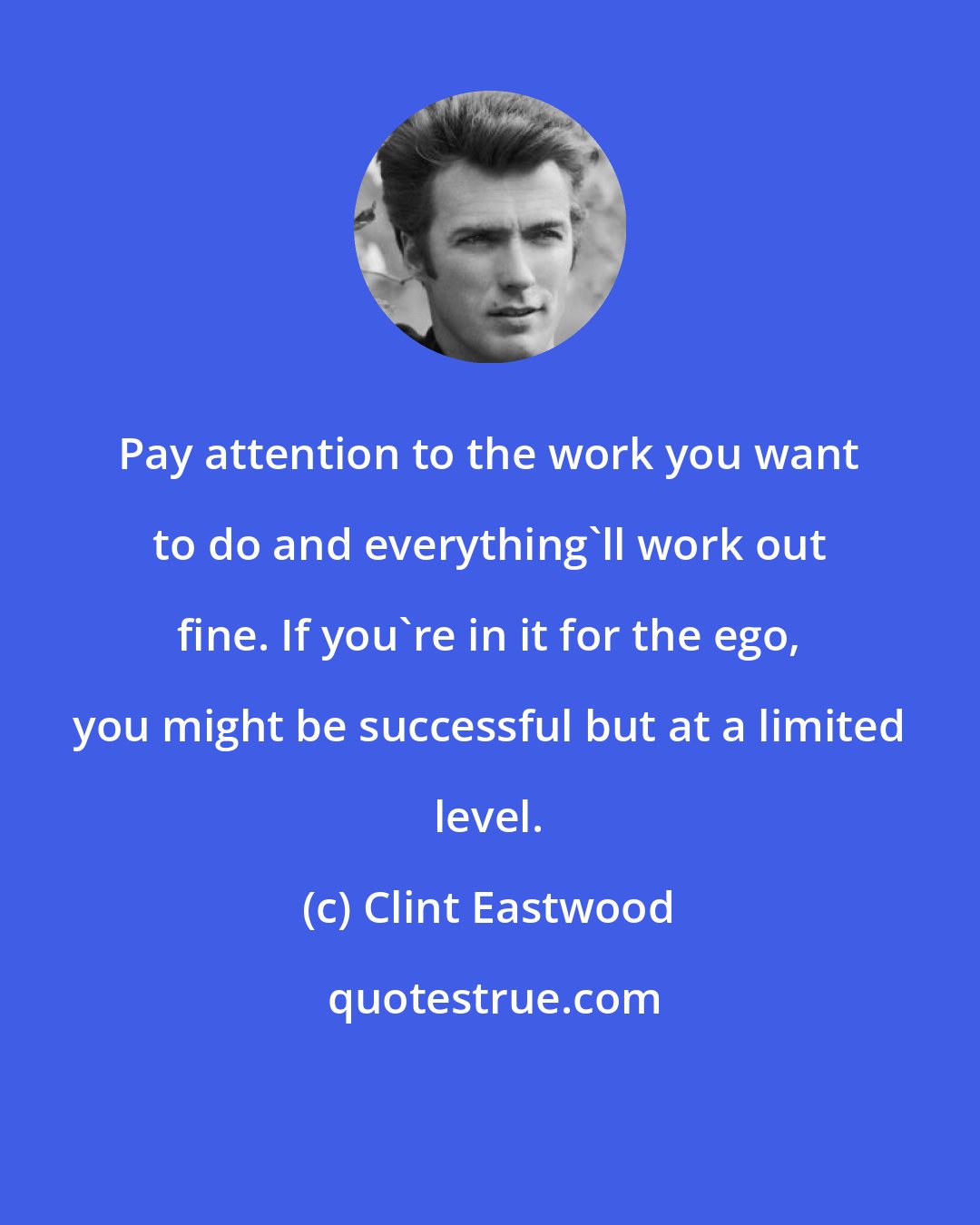 Clint Eastwood: Pay attention to the work you want to do and everything'll work out fine. If you're in it for the ego, you might be successful but at a limited level.