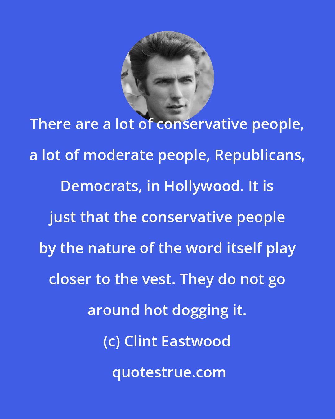 Clint Eastwood: There are a lot of conservative people, a lot of moderate people, Republicans, Democrats, in Hollywood. It is just that the conservative people by the nature of the word itself play closer to the vest. They do not go around hot dogging it.