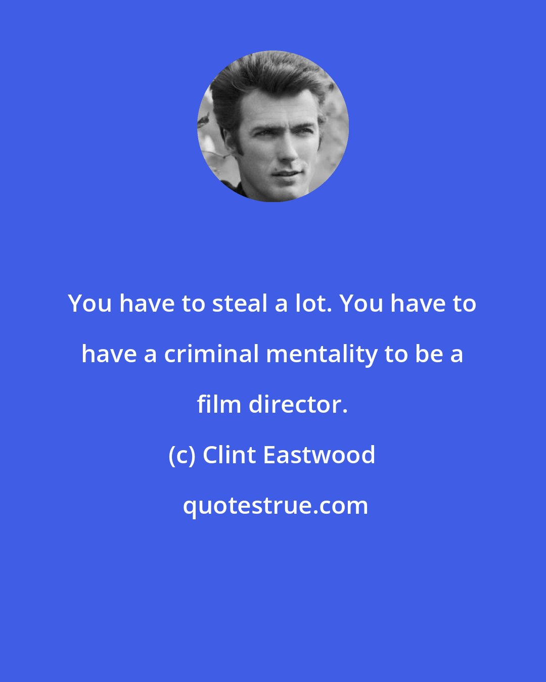 Clint Eastwood: You have to steal a lot. You have to have a criminal mentality to be a film director.