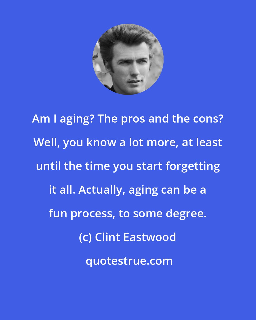 Clint Eastwood: Am I aging? The pros and the cons? Well, you know a lot more, at least until the time you start forgetting it all. Actually, aging can be a fun process, to some degree.