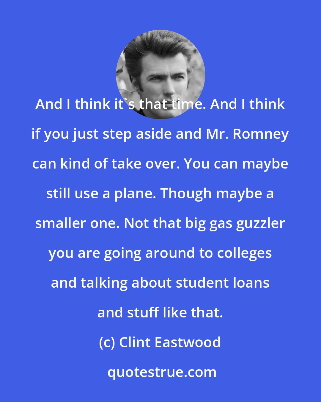 Clint Eastwood: And I think it's that time. And I think if you just step aside and Mr. Romney can kind of take over. You can maybe still use a plane. Though maybe a smaller one. Not that big gas guzzler you are going around to colleges and talking about student loans and stuff like that.