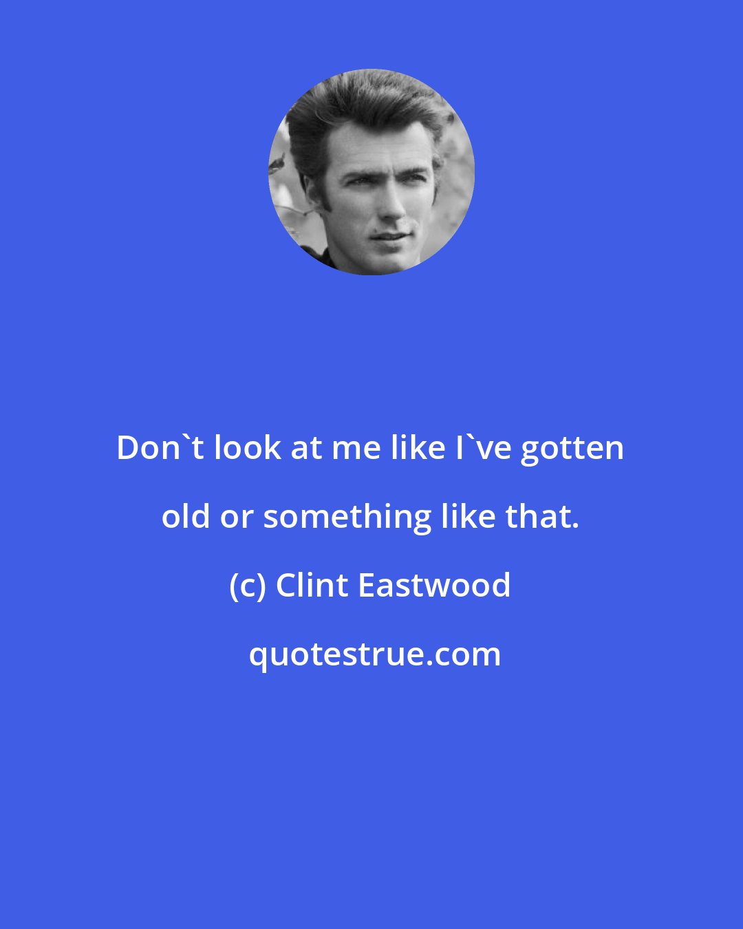 Clint Eastwood: Don't look at me like I've gotten old or something like that.