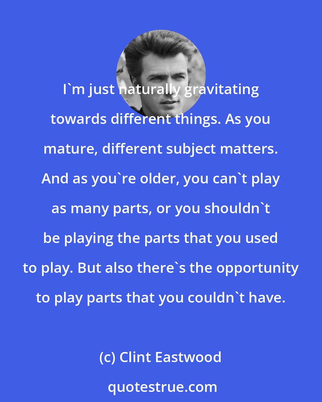 Clint Eastwood: I'm just naturally gravitating towards different things. As you mature, different subject matters. And as you're older, you can't play as many parts, or you shouldn't be playing the parts that you used to play. But also there's the opportunity to play parts that you couldn't have.