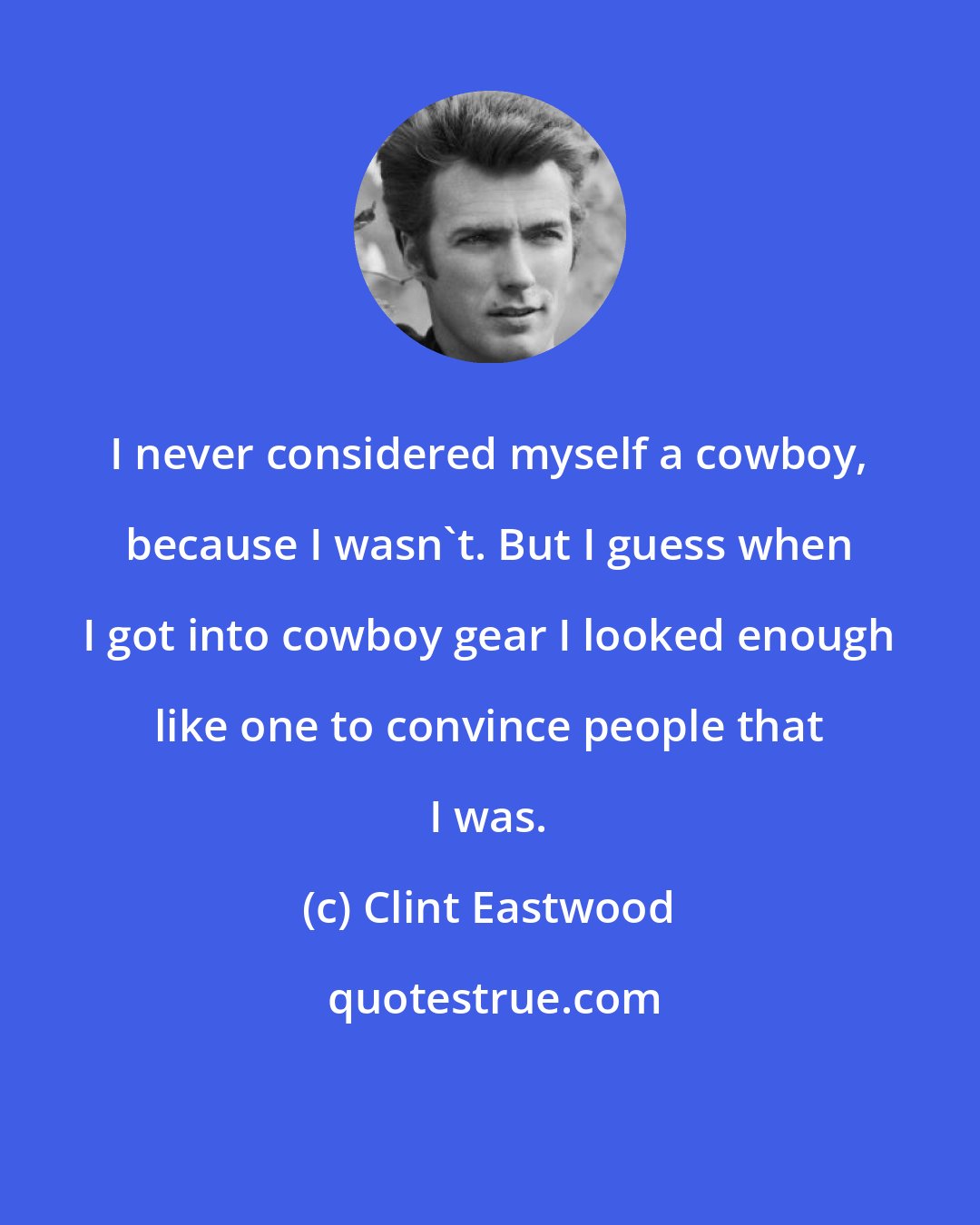 Clint Eastwood: I never considered myself a cowboy, because I wasn`t. But I guess when I got into cowboy gear I looked enough like one to convince people that I was.