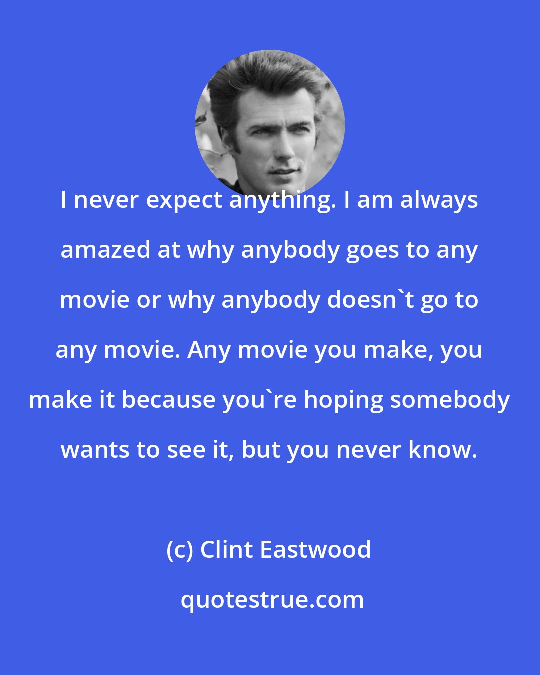 Clint Eastwood: I never expect anything. I am always amazed at why anybody goes to any movie or why anybody doesn't go to any movie. Any movie you make, you make it because you're hoping somebody wants to see it, but you never know.