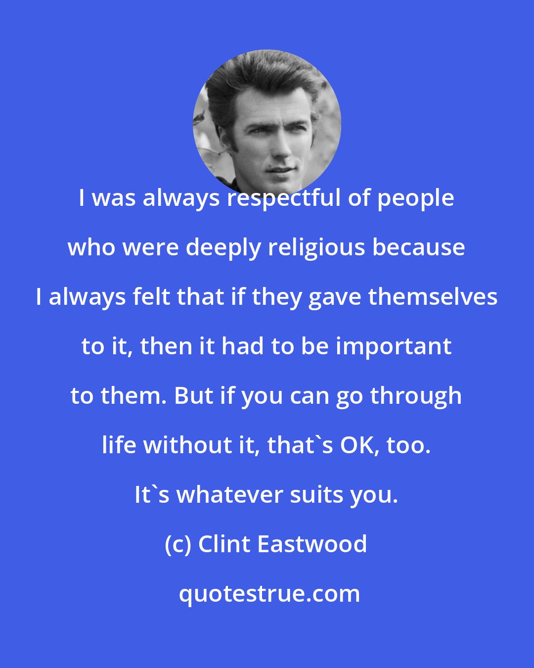 Clint Eastwood: I was always respectful of people who were deeply religious because I always felt that if they gave themselves to it, then it had to be important to them. But if you can go through life without it, that's OK, too. It's whatever suits you.