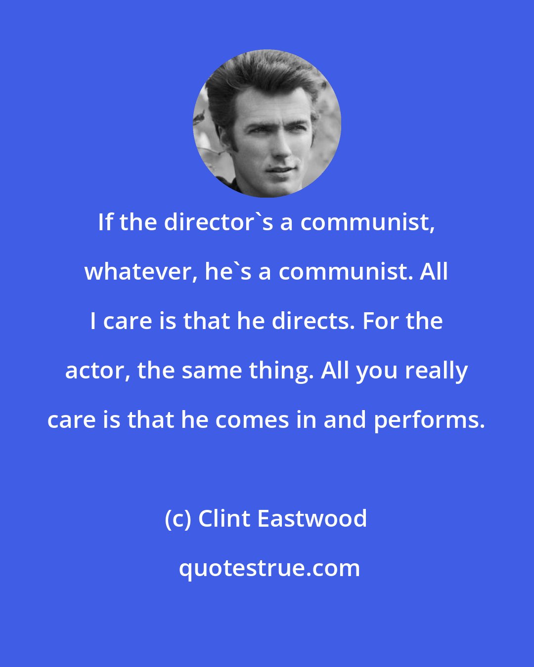 Clint Eastwood: If the director's a communist, whatever, he's a communist. All I care is that he directs. For the actor, the same thing. All you really care is that he comes in and performs.