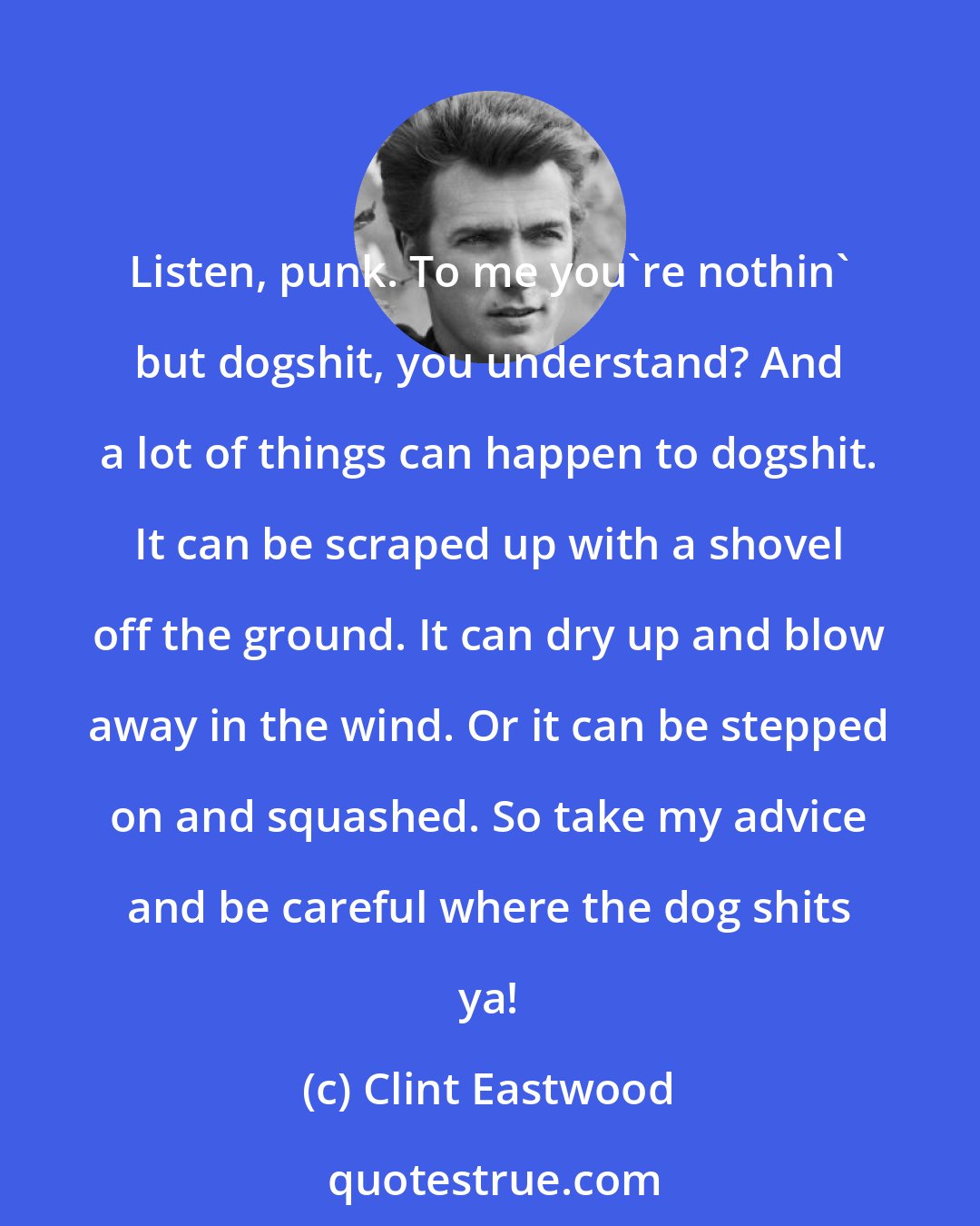 Clint Eastwood: Listen, punk. To me you're nothin' but dogshit, you understand? And a lot of things can happen to dogshit. It can be scraped up with a shovel off the ground. It can dry up and blow away in the wind. Or it can be stepped on and squashed. So take my advice and be careful where the dog shits ya!