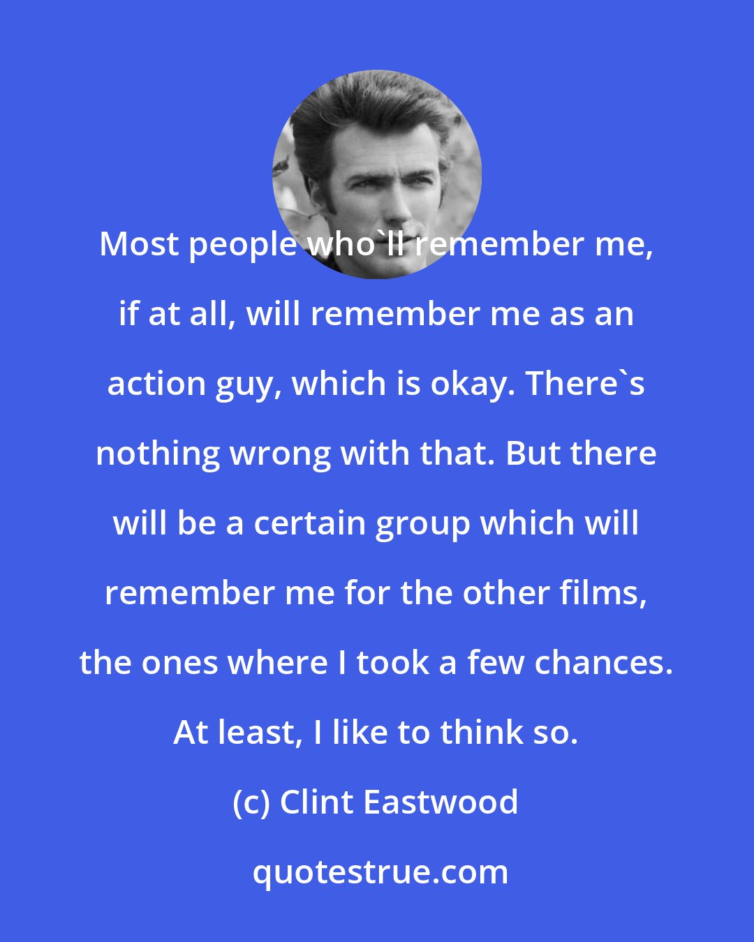 Clint Eastwood: Most people who'll remember me, if at all, will remember me as an action guy, which is okay. There's nothing wrong with that. But there will be a certain group which will remember me for the other films, the ones where I took a few chances. At least, I like to think so.