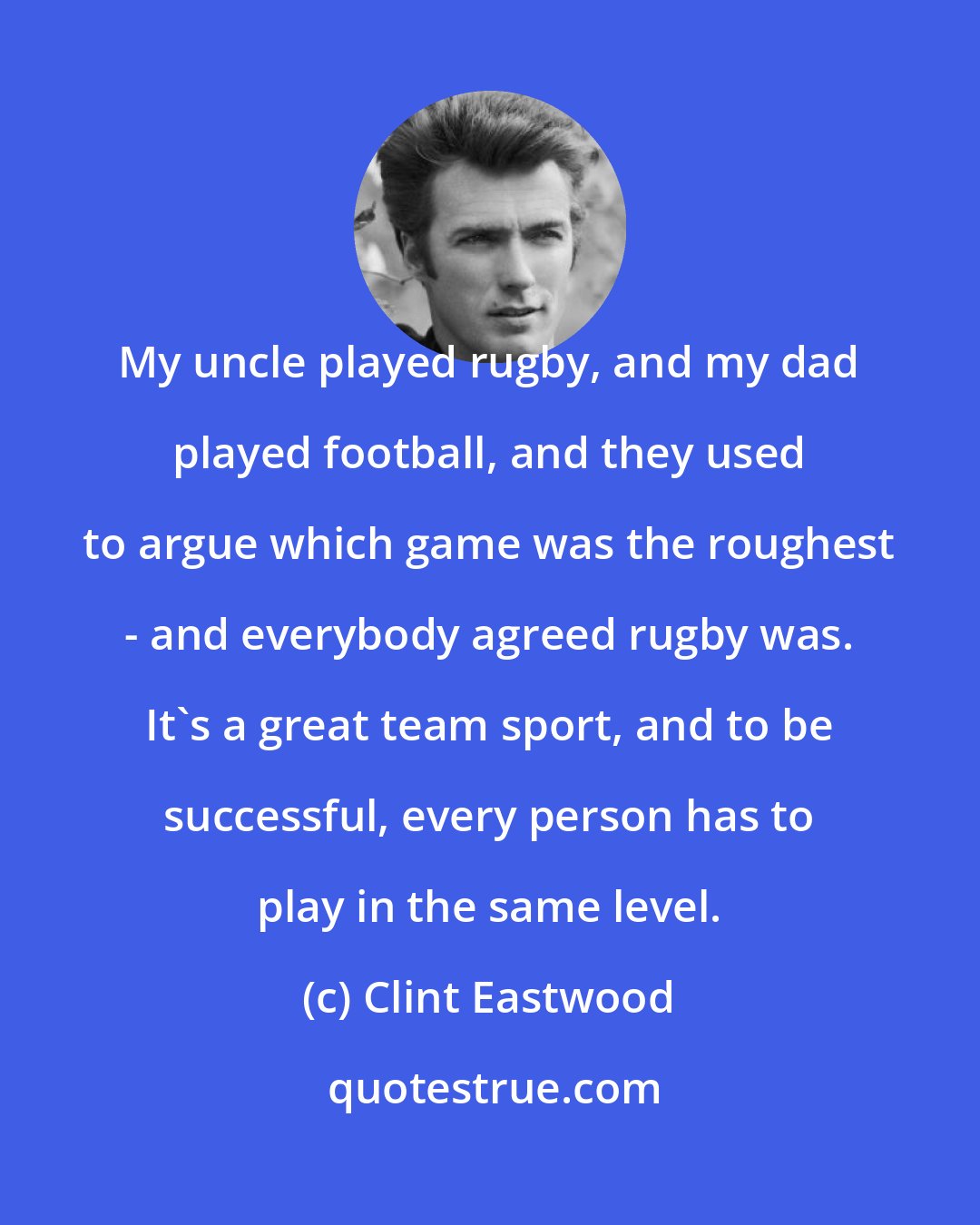 Clint Eastwood: My uncle played rugby, and my dad played football, and they used to argue which game was the roughest - and everybody agreed rugby was. It's a great team sport, and to be successful, every person has to play in the same level.