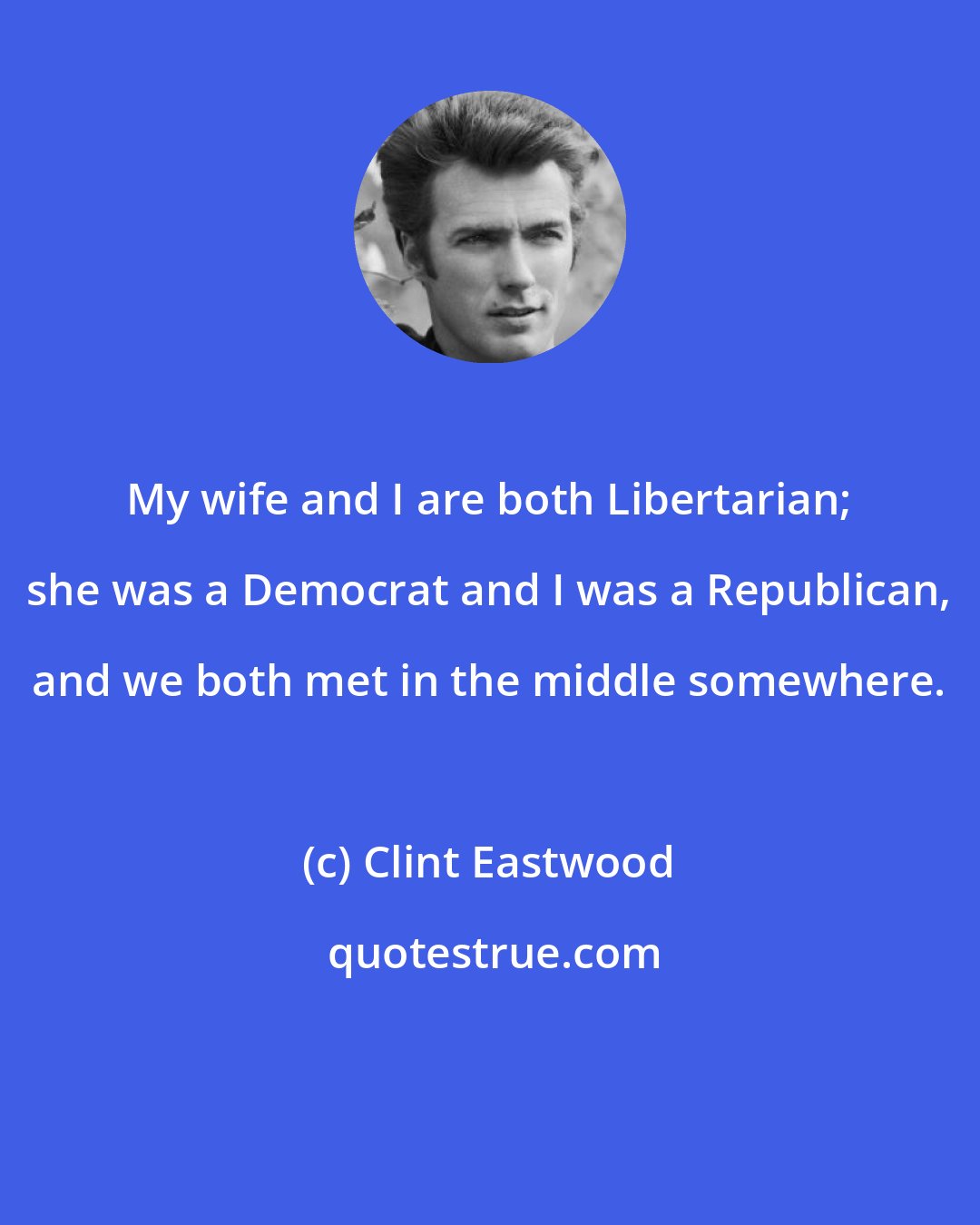 Clint Eastwood: My wife and I are both Libertarian; she was a Democrat and I was a Republican, and we both met in the middle somewhere.