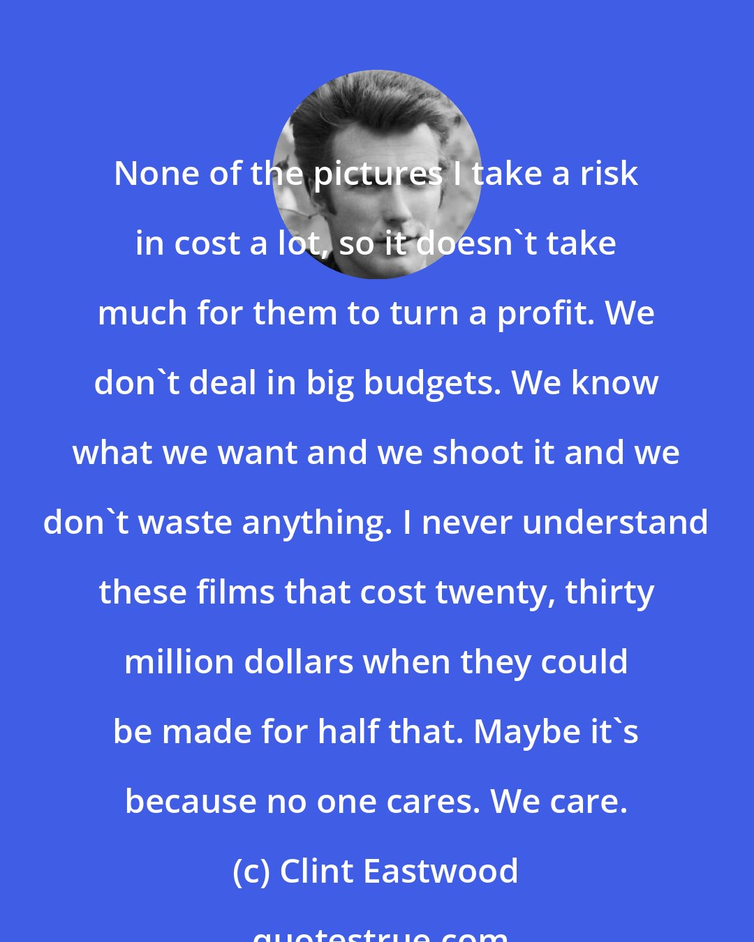 Clint Eastwood: None of the pictures I take a risk in cost a lot, so it doesn't take much for them to turn a profit. We don't deal in big budgets. We know what we want and we shoot it and we don't waste anything. I never understand these films that cost twenty, thirty million dollars when they could be made for half that. Maybe it's because no one cares. We care.