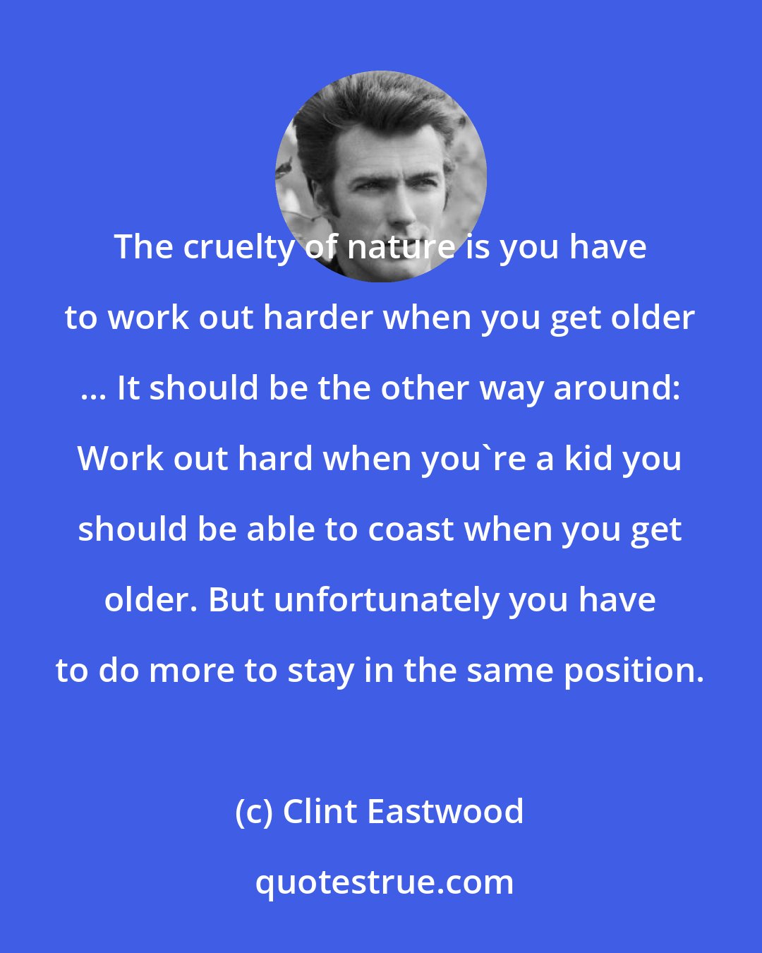 Clint Eastwood: The cruelty of nature is you have to work out harder when you get older ... It should be the other way around: Work out hard when you're a kid you should be able to coast when you get older. But unfortunately you have to do more to stay in the same position.