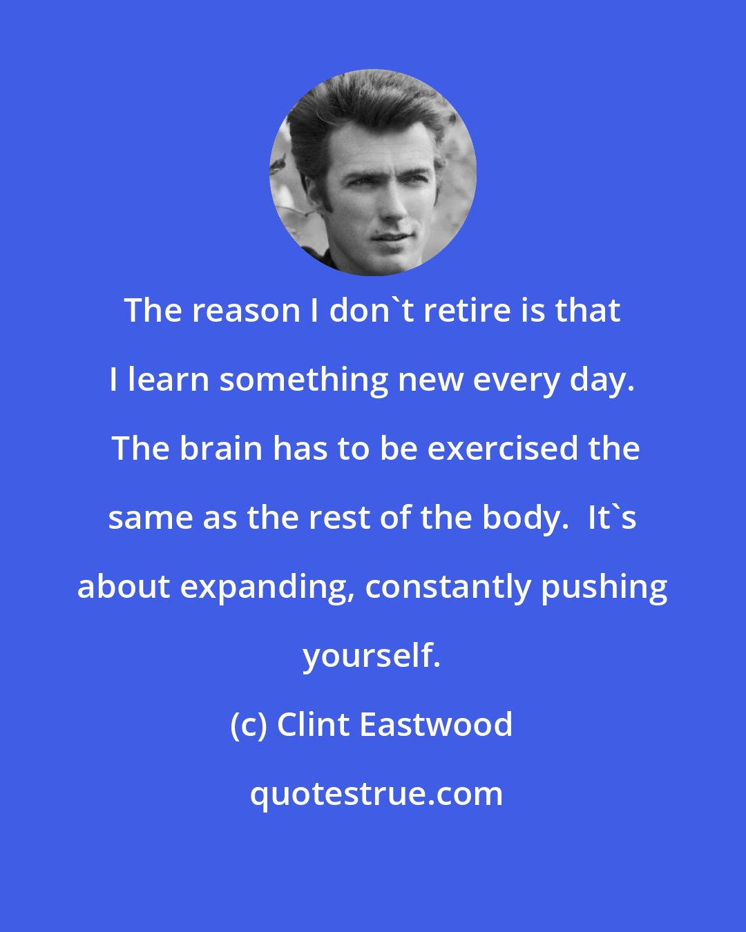 Clint Eastwood: The reason I don't retire is that I learn something new every day.  The brain has to be exercised the same as the rest of the body.  It's about expanding, constantly pushing yourself.