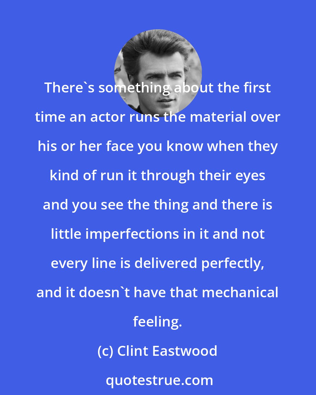 Clint Eastwood: There's something about the first time an actor runs the material over his or her face you know when they kind of run it through their eyes and you see the thing and there is little imperfections in it and not every line is delivered perfectly, and it doesn't have that mechanical feeling.