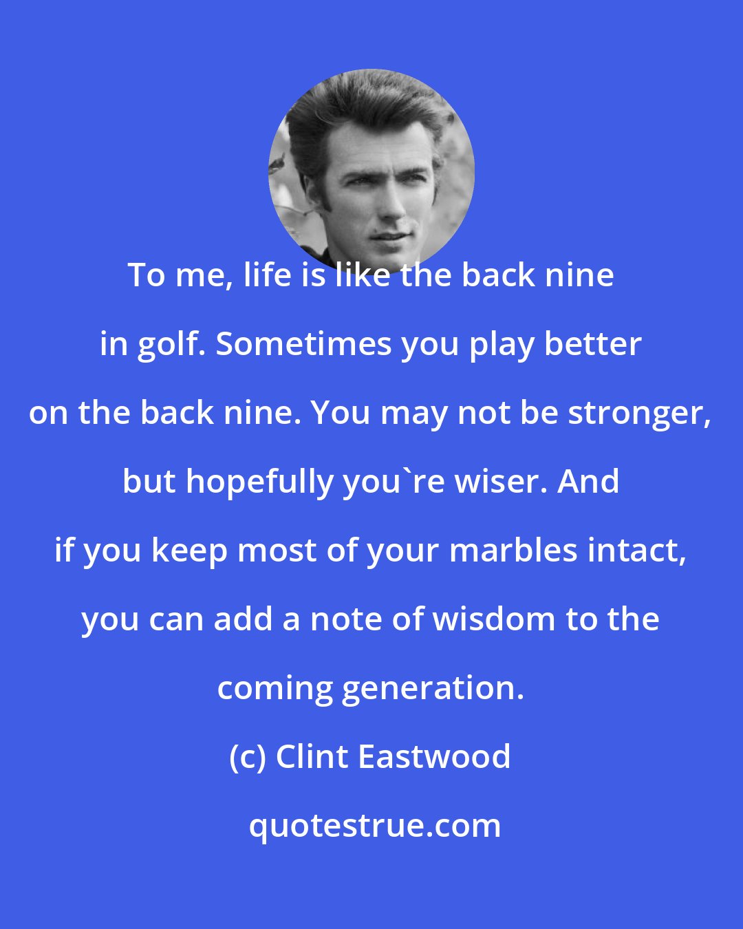 Clint Eastwood: To me, life is like the back nine in golf. Sometimes you play better on the back nine. You may not be stronger, but hopefully you're wiser. And if you keep most of your marbles intact, you can add a note of wisdom to the coming generation.