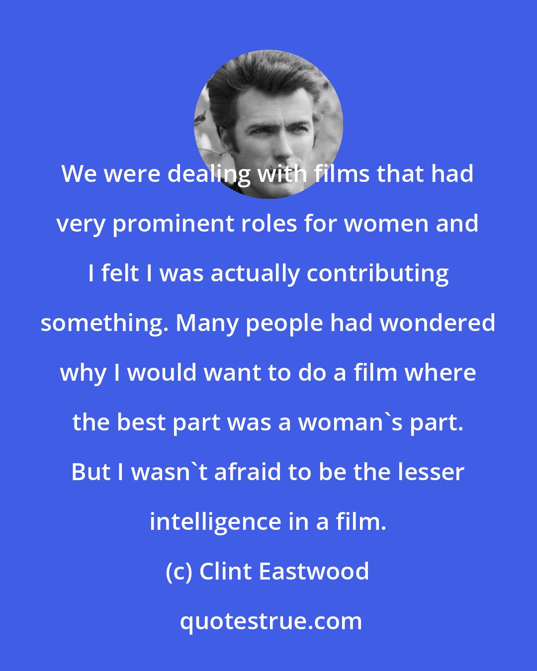 Clint Eastwood: We were dealing with films that had very prominent roles for women and I felt I was actually contributing something. Many people had wondered why I would want to do a film where the best part was a woman's part. But I wasn't afraid to be the lesser intelligence in a film.