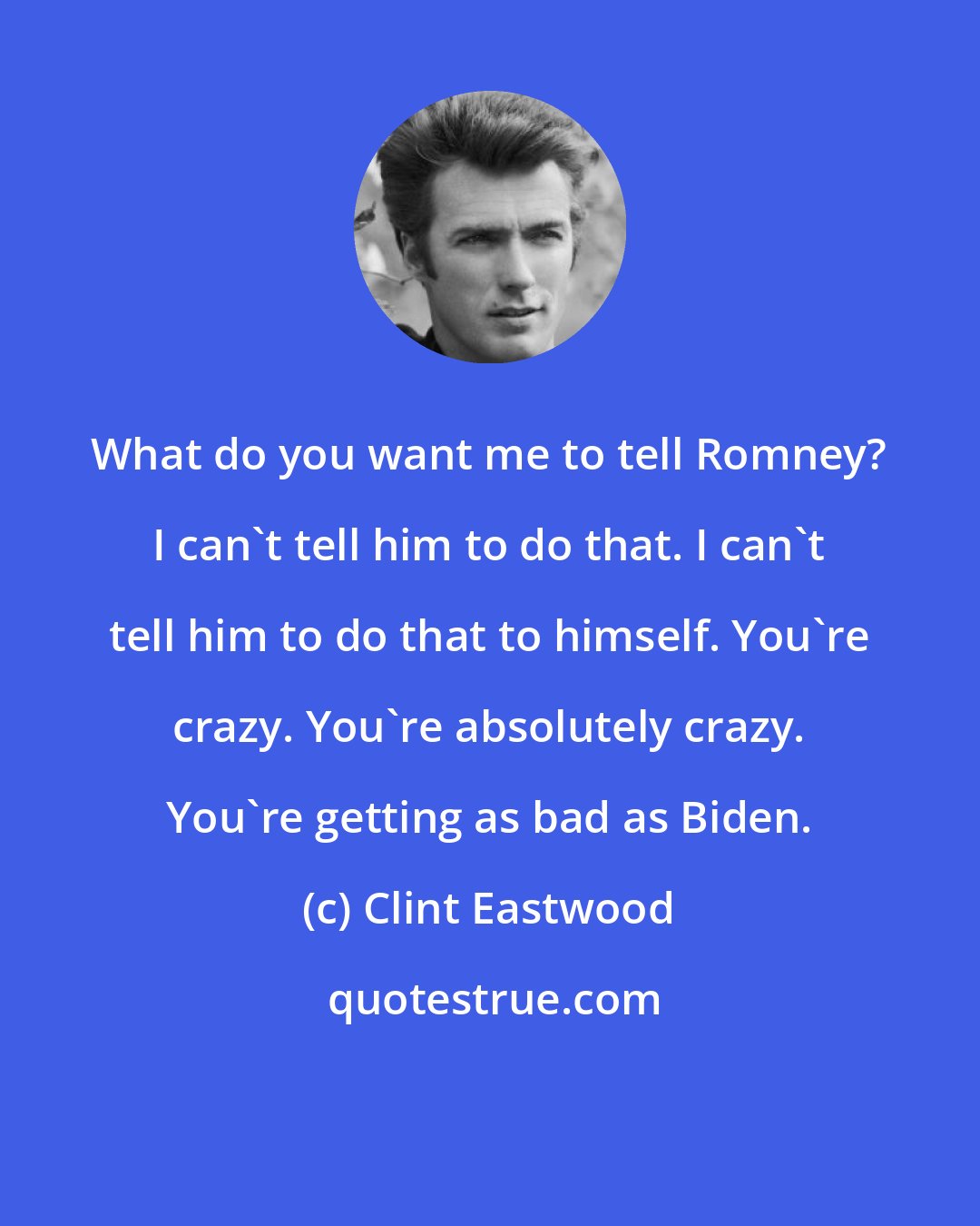 Clint Eastwood: What do you want me to tell Romney? I can't tell him to do that. I can't tell him to do that to himself. You're crazy. You're absolutely crazy. You're getting as bad as Biden.