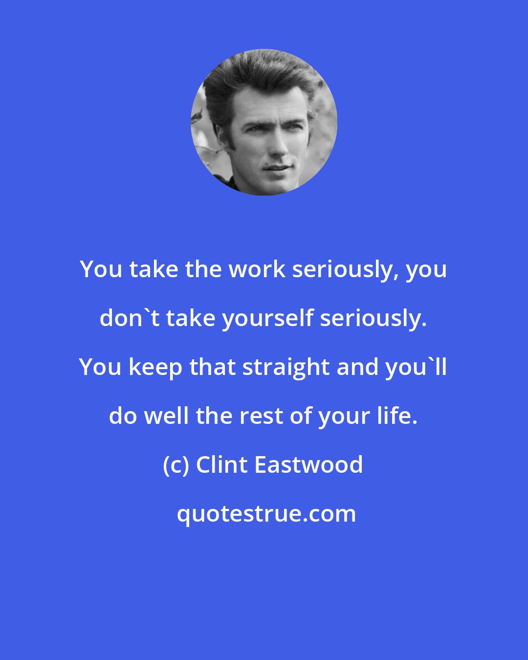 Clint Eastwood: You take the work seriously, you don't take yourself seriously. You keep that straight and you'll do well the rest of your life.