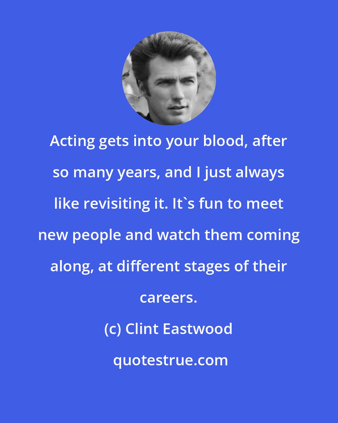 Clint Eastwood: Acting gets into your blood, after so many years, and I just always like revisiting it. It's fun to meet new people and watch them coming along, at different stages of their careers.