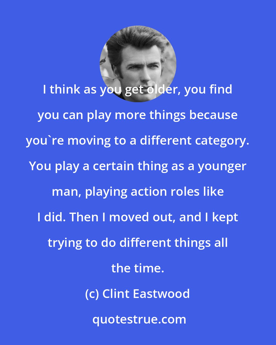 Clint Eastwood: I think as you get older, you find you can play more things because you're moving to a different category. You play a certain thing as a younger man, playing action roles like I did. Then I moved out, and I kept trying to do different things all the time.