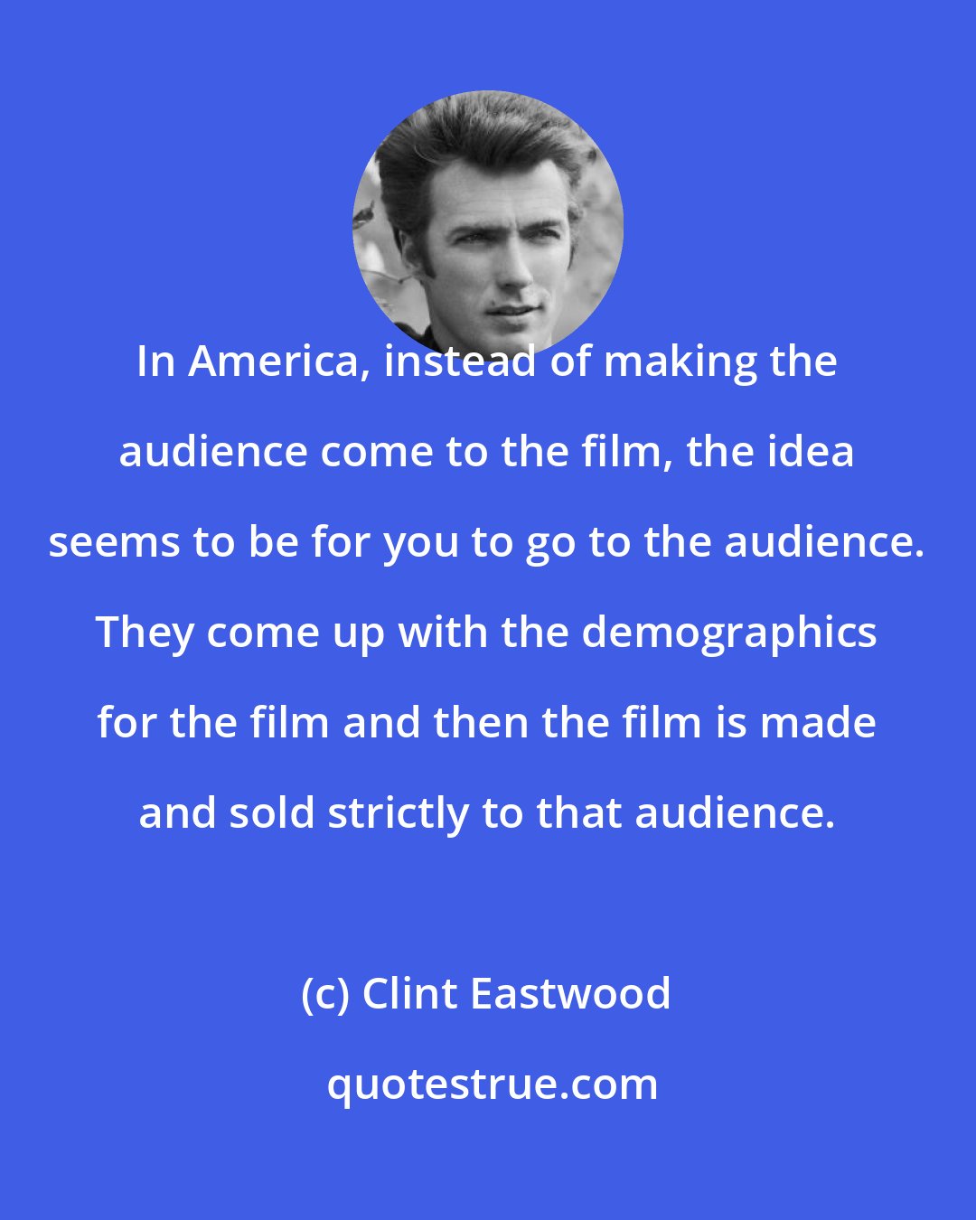 Clint Eastwood: In America, instead of making the audience come to the film, the idea seems to be for you to go to the audience. They come up with the demographics for the film and then the film is made and sold strictly to that audience.