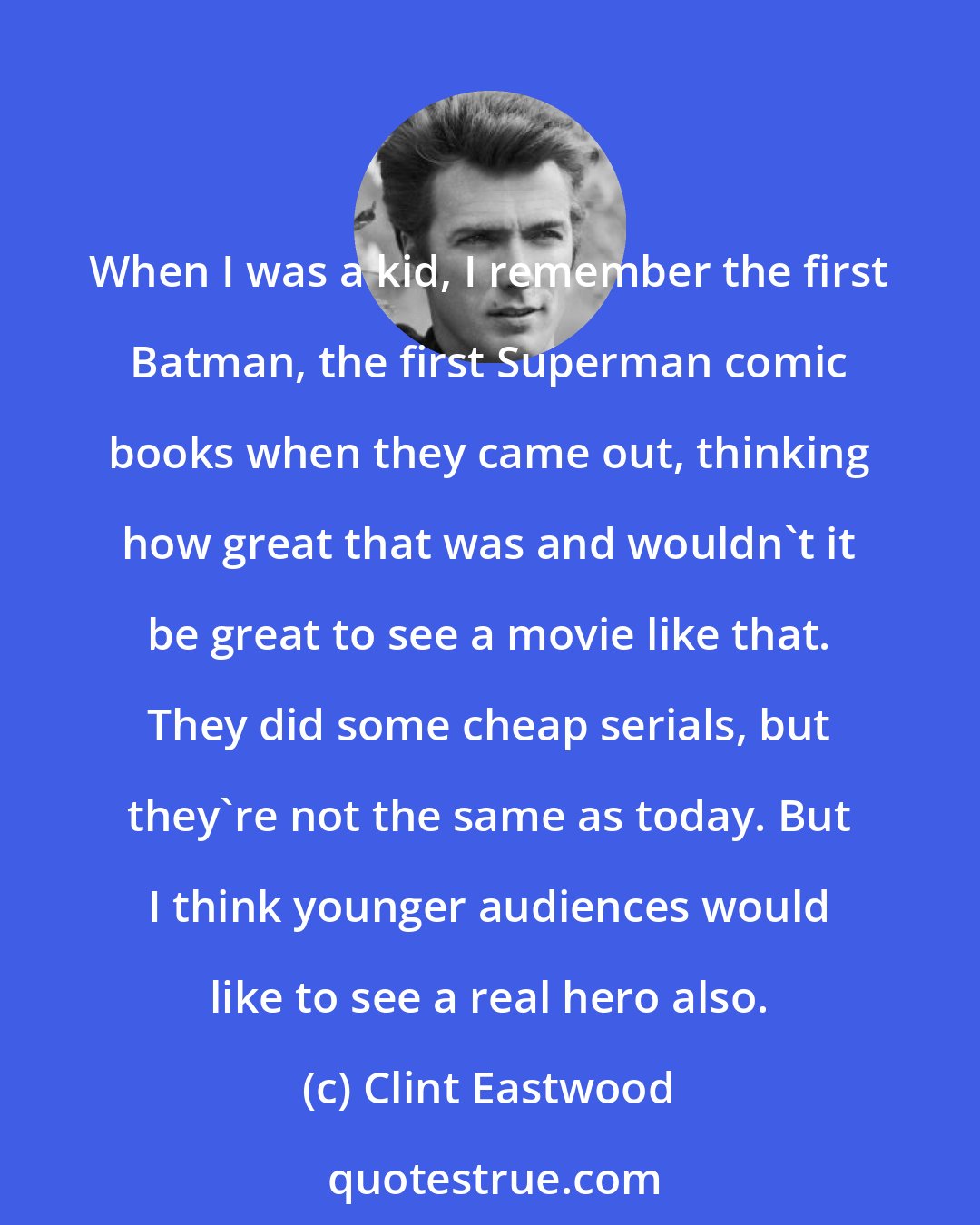 Clint Eastwood: When I was a kid, I remember the first Batman, the first Superman comic books when they came out, thinking how great that was and wouldn't it be great to see a movie like that. They did some cheap serials, but they're not the same as today. But I think younger audiences would like to see a real hero also.