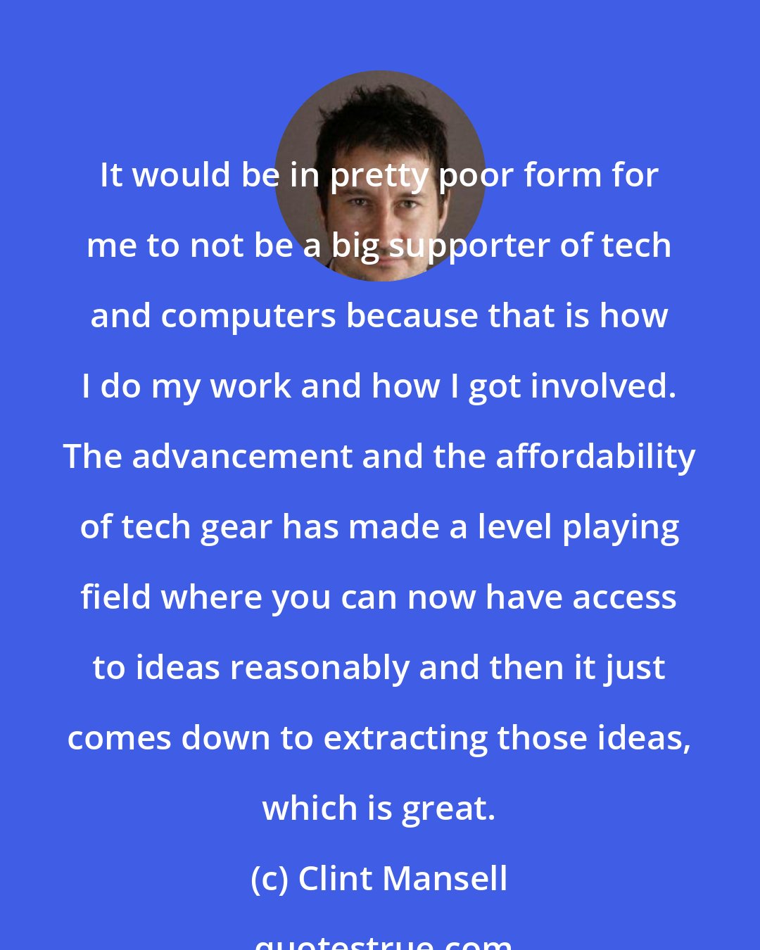 Clint Mansell: It would be in pretty poor form for me to not be a big supporter of tech and computers because that is how I do my work and how I got involved. The advancement and the affordability of tech gear has made a level playing field where you can now have access to ideas reasonably and then it just comes down to extracting those ideas, which is great.