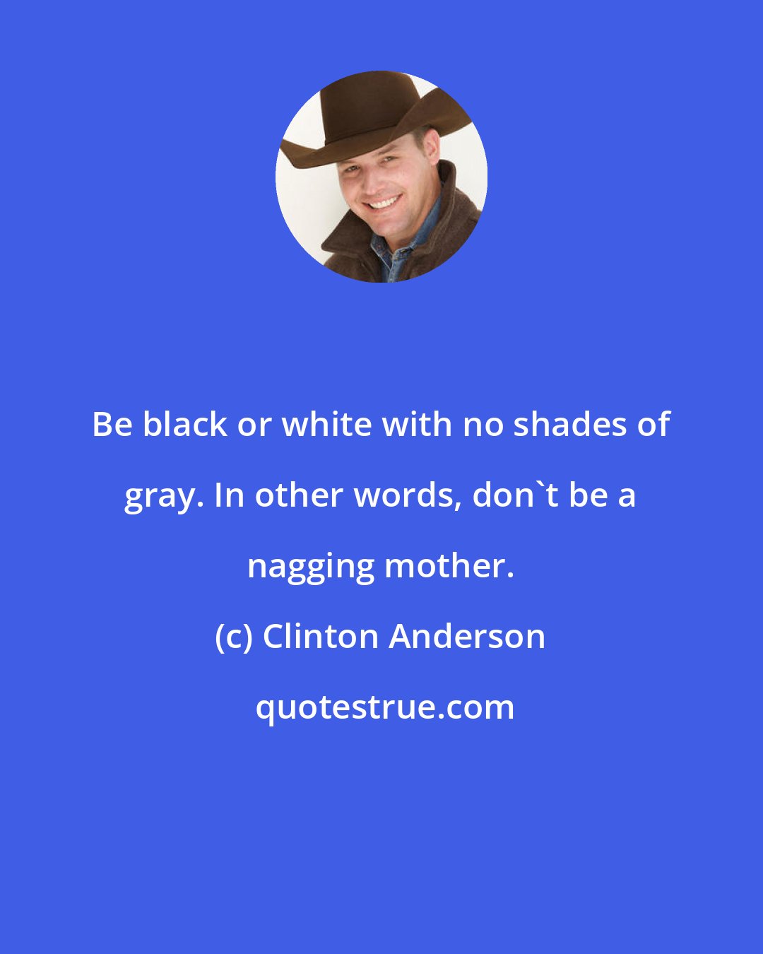 Clinton Anderson: Be black or white with no shades of gray. In other words, don't be a nagging mother.