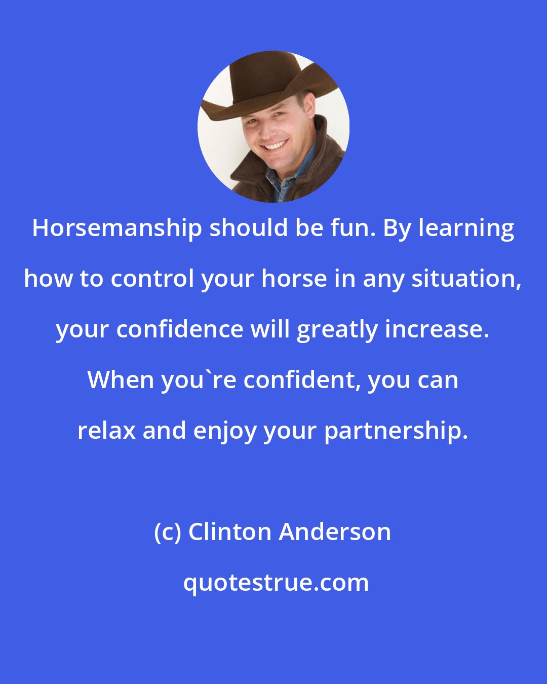 Clinton Anderson: Horsemanship should be fun. By learning how to control your horse in any situation, your confidence will greatly increase. When you're confident, you can relax and enjoy your partnership.