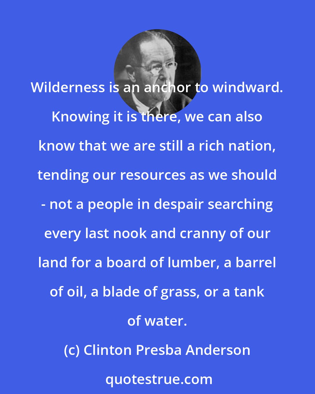 Clinton Presba Anderson: Wilderness is an anchor to windward. Knowing it is there, we can also know that we are still a rich nation, tending our resources as we should - not a people in despair searching every last nook and cranny of our land for a board of lumber, a barrel of oil, a blade of grass, or a tank of water.