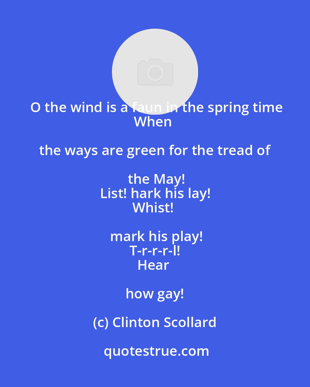 Clinton Scollard: O the wind is a faun in the spring time
When the ways are green for the tread of the May!
List! hark his lay!
Whist! mark his play!
T-r-r-r-l!
Hear how gay!