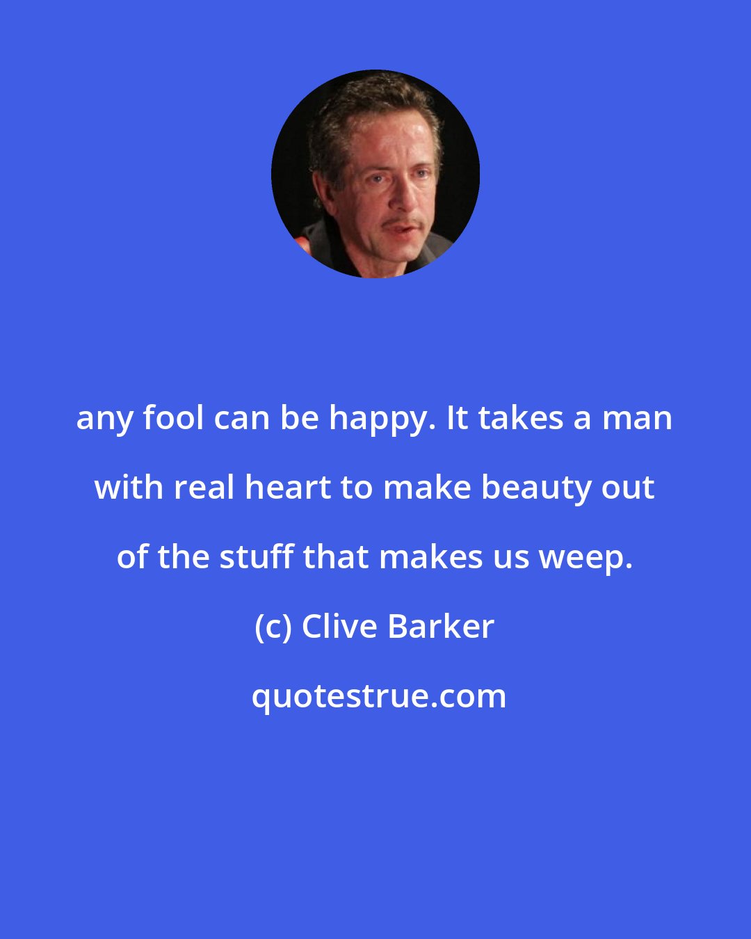 Clive Barker: any fool can be happy. It takes a man with real heart to make beauty out of the stuff that makes us weep.