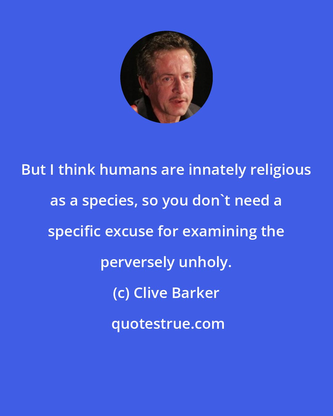 Clive Barker: But I think humans are innately religious as a species, so you don't need a specific excuse for examining the perversely unholy.