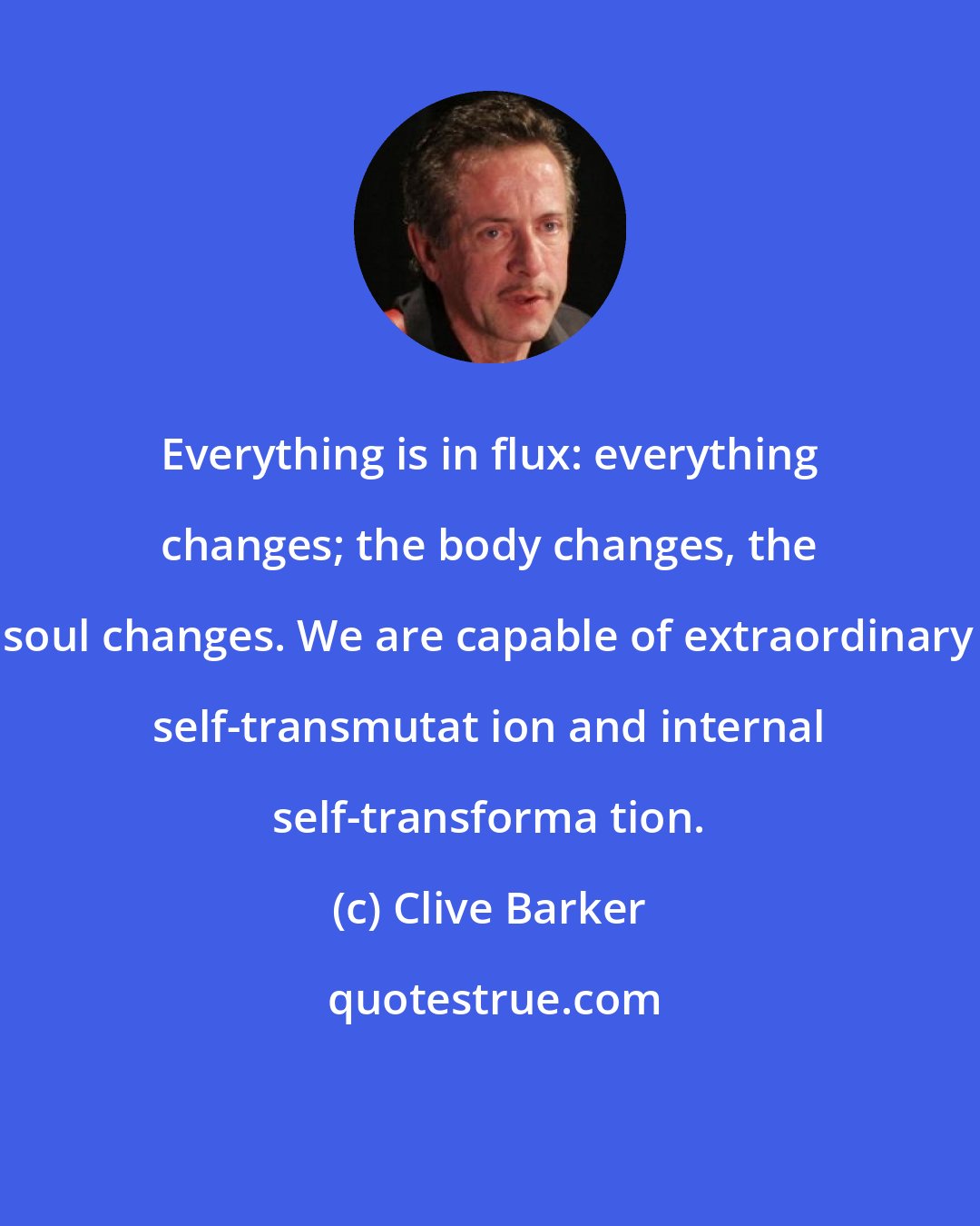 Clive Barker: Everything is in flux: everything changes; the body changes, the soul changes. We are capable of extraordinary self-transmutat ion and internal self-transforma tion.