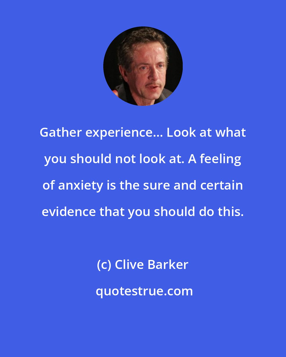 Clive Barker: Gather experience... Look at what you should not look at. A feeling of anxiety is the sure and certain evidence that you should do this.