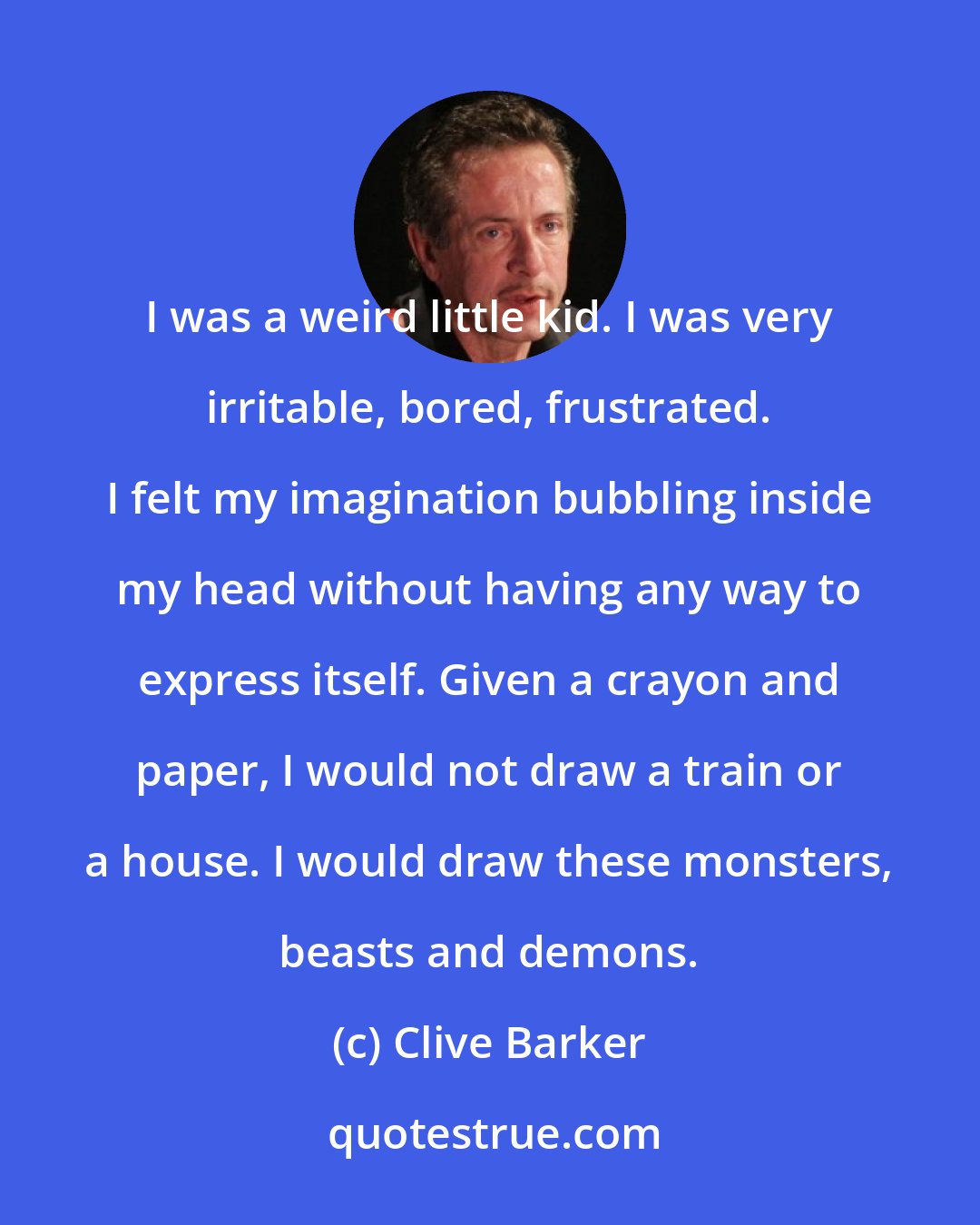 Clive Barker: I was a weird little kid. I was very irritable, bored, frustrated. I felt my imagination bubbling inside my head without having any way to express itself. Given a crayon and paper, I would not draw a train or a house. I would draw these monsters, beasts and demons.