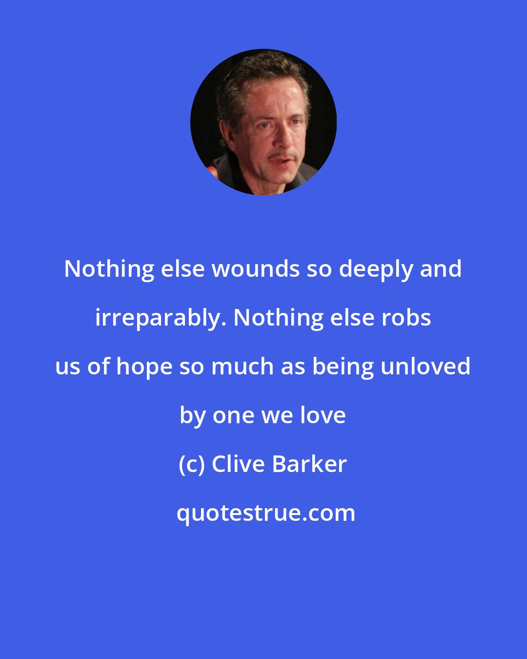 Clive Barker: Nothing else wounds so deeply and irreparably. Nothing else robs us of hope so much as being unloved by one we love