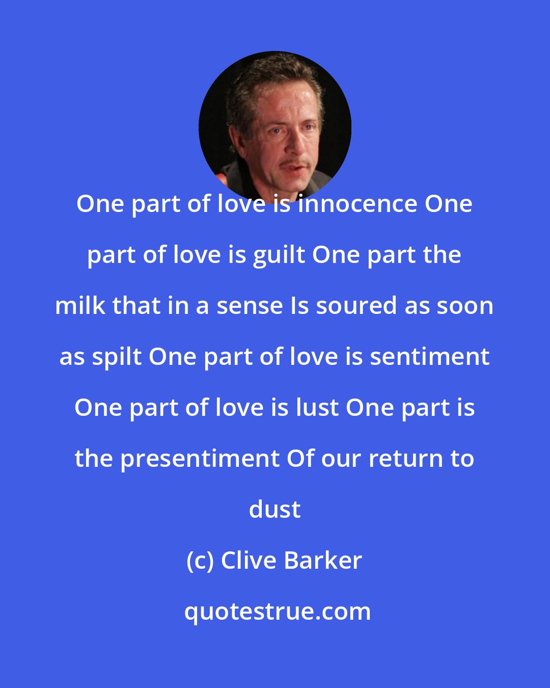 Clive Barker: One part of love is innocence One part of love is guilt One part the milk that in a sense Is soured as soon as spilt One part of love is sentiment One part of love is lust One part is the presentiment Of our return to dust