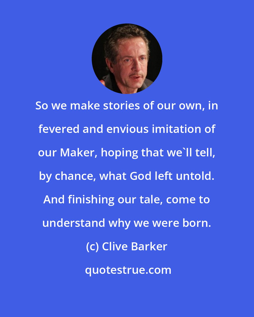 Clive Barker: So we make stories of our own, in fevered and envious imitation of our Maker, hoping that we'll tell, by chance, what God left untold. And finishing our tale, come to understand why we were born.