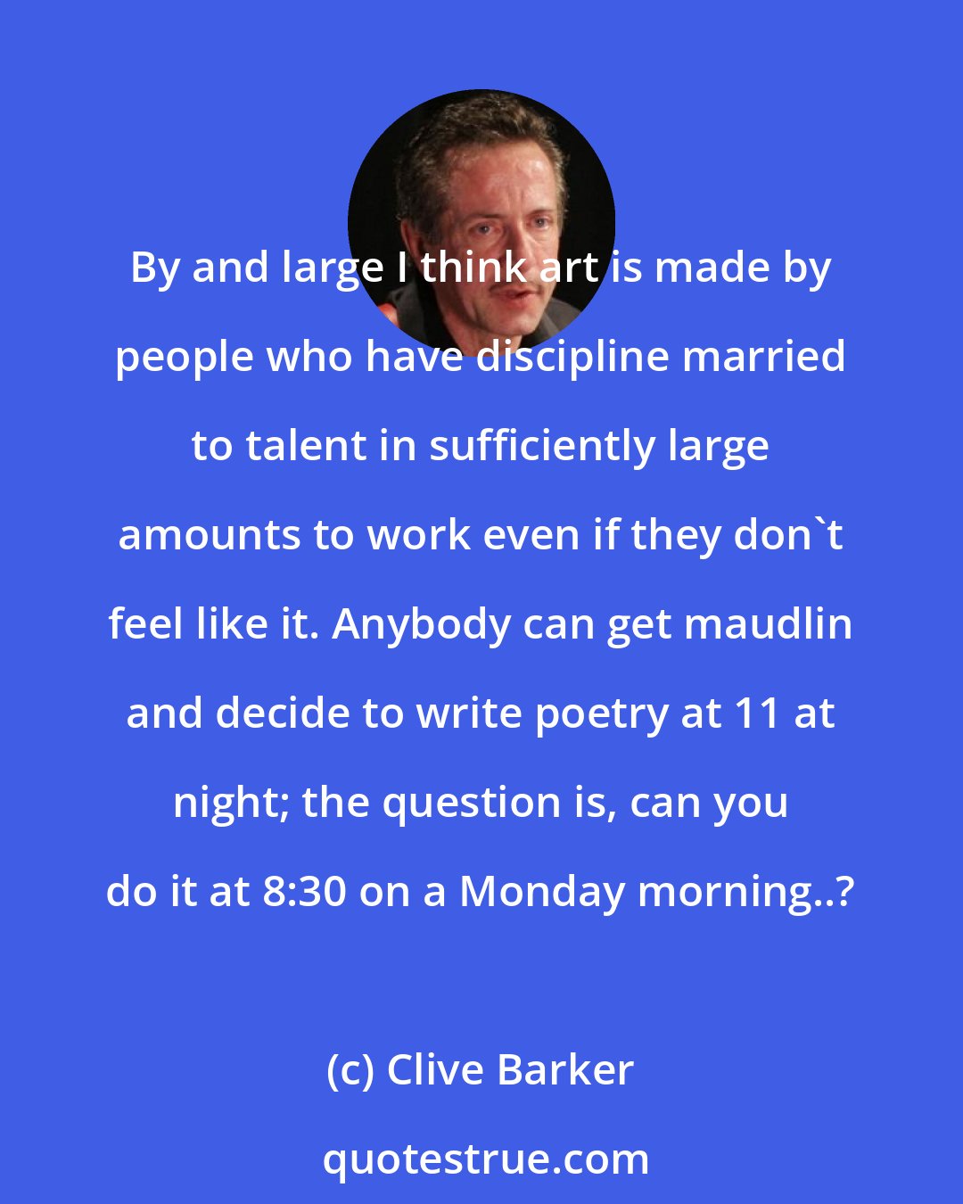 Clive Barker: By and large I think art is made by people who have discipline married to talent in sufficiently large amounts to work even if they don't feel like it. Anybody can get maudlin and decide to write poetry at 11 at night; the question is, can you do it at 8:30 on a Monday morning..?