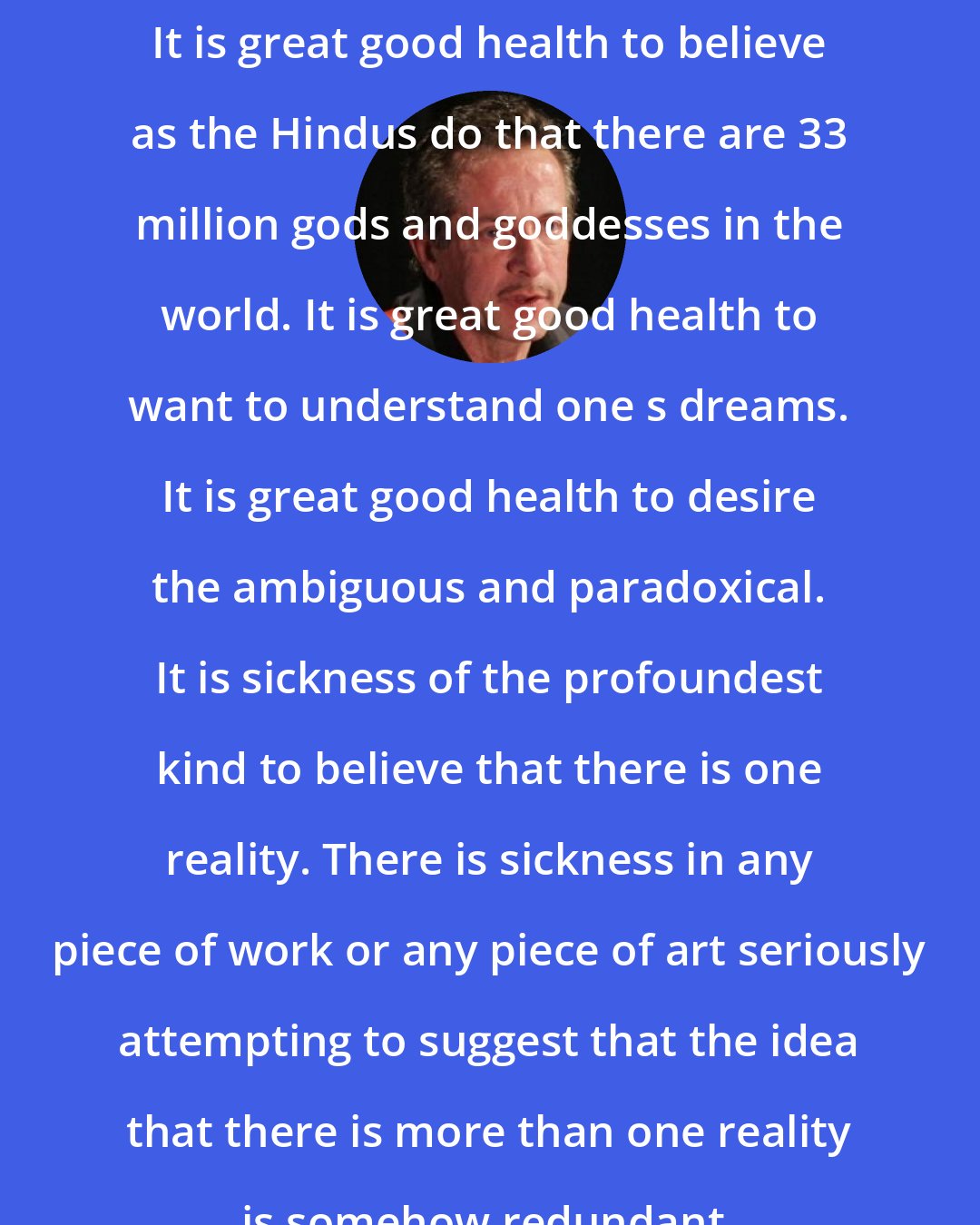 Clive Barker: It is great good health to believe as the Hindus do that there are 33 million gods and goddesses in the world. It is great good health to want to understand one s dreams. It is great good health to desire the ambiguous and paradoxical. It is sickness of the profoundest kind to believe that there is one reality. There is sickness in any piece of work or any piece of art seriously attempting to suggest that the idea that there is more than one reality is somehow redundant.