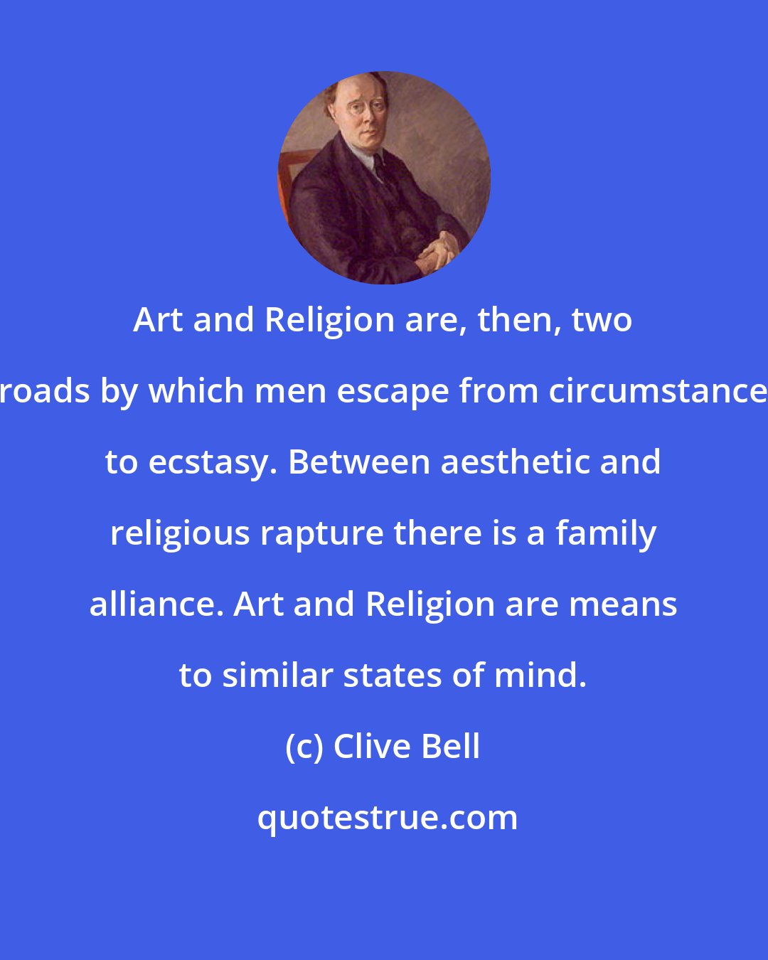 Clive Bell: Art and Religion are, then, two roads by which men escape from circumstance to ecstasy. Between aesthetic and religious rapture there is a family alliance. Art and Religion are means to similar states of mind.