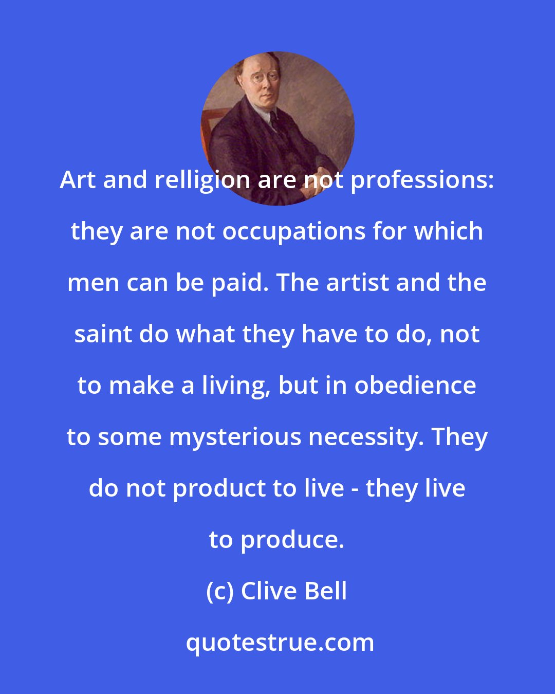 Clive Bell: Art and relligion are not professions: they are not occupations for which men can be paid. The artist and the saint do what they have to do, not to make a living, but in obedience to some mysterious necessity. They do not product to live - they live to produce.