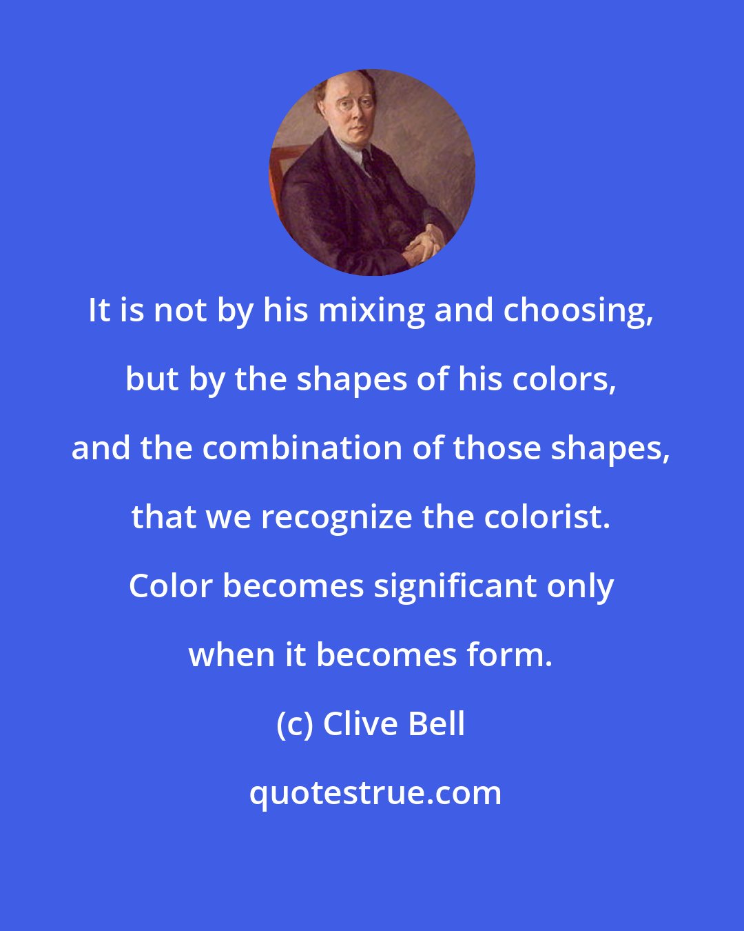 Clive Bell: It is not by his mixing and choosing, but by the shapes of his colors, and the combination of those shapes, that we recognize the colorist. Color becomes significant only when it becomes form.
