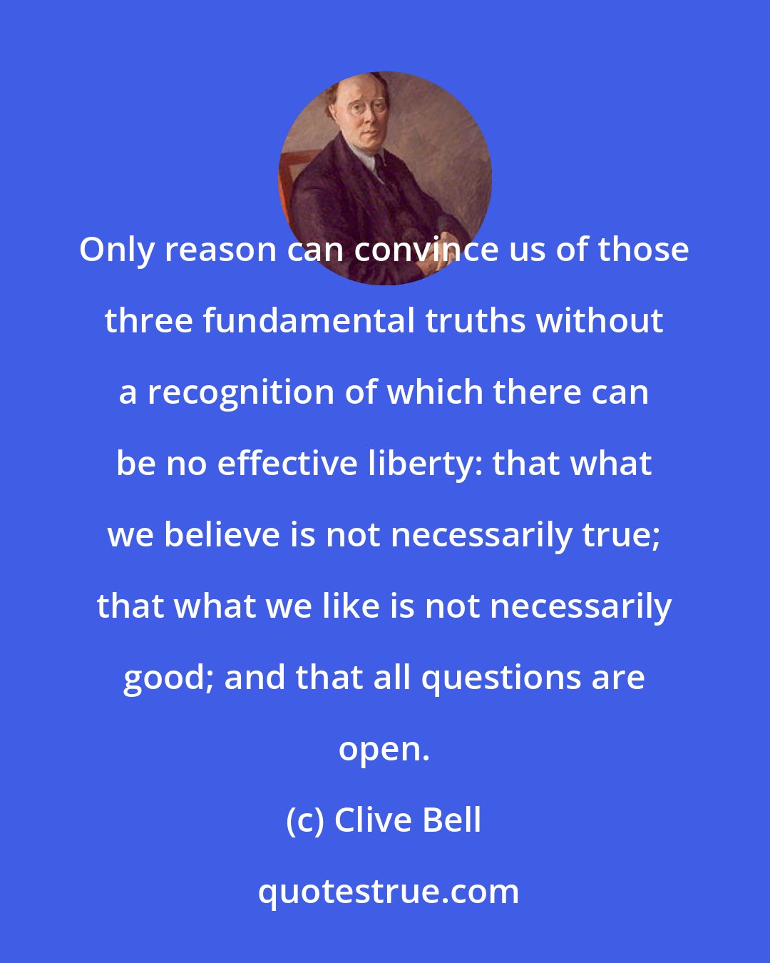 Clive Bell: Only reason can convince us of those three fundamental truths without a recognition of which there can be no effective liberty: that what we believe is not necessarily true; that what we like is not necessarily good; and that all questions are open.