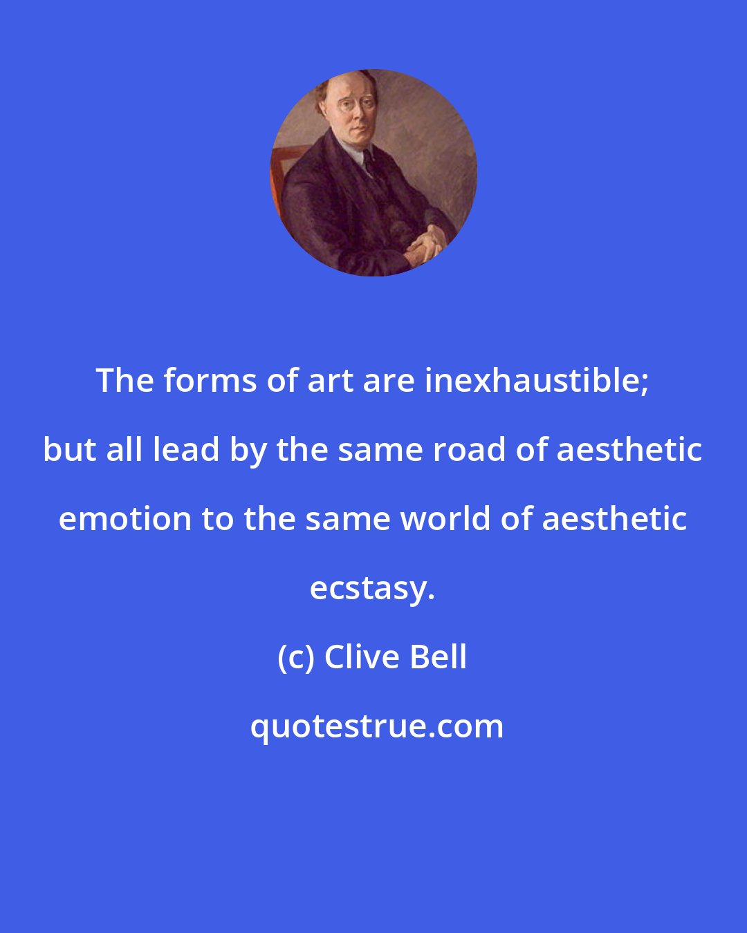Clive Bell: The forms of art are inexhaustible; but all lead by the same road of aesthetic emotion to the same world of aesthetic ecstasy.