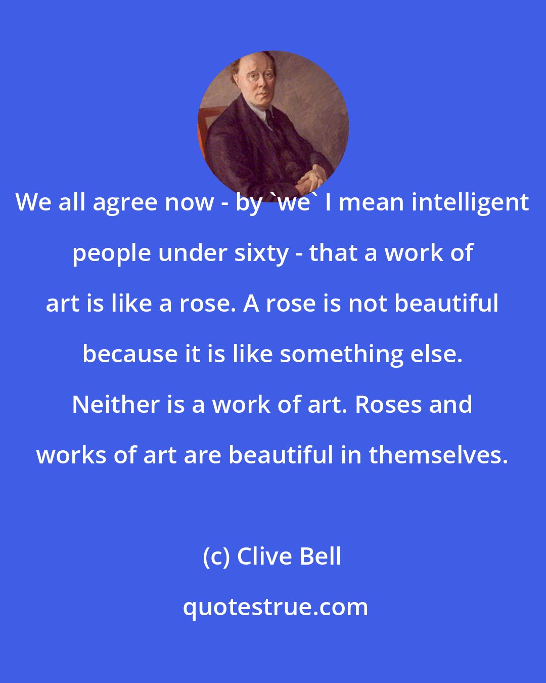 Clive Bell: We all agree now - by 'we' I mean intelligent people under sixty - that a work of art is like a rose. A rose is not beautiful because it is like something else. Neither is a work of art. Roses and works of art are beautiful in themselves.