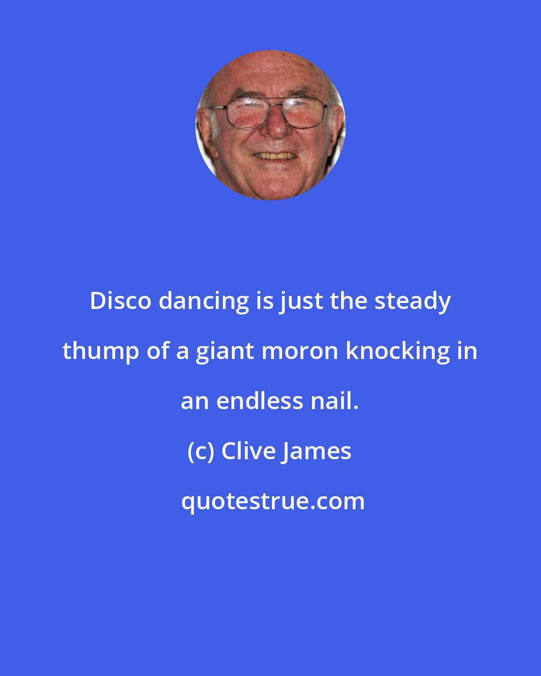 Clive James: Disco dancing is just the steady thump of a giant moron knocking in an endless nail.