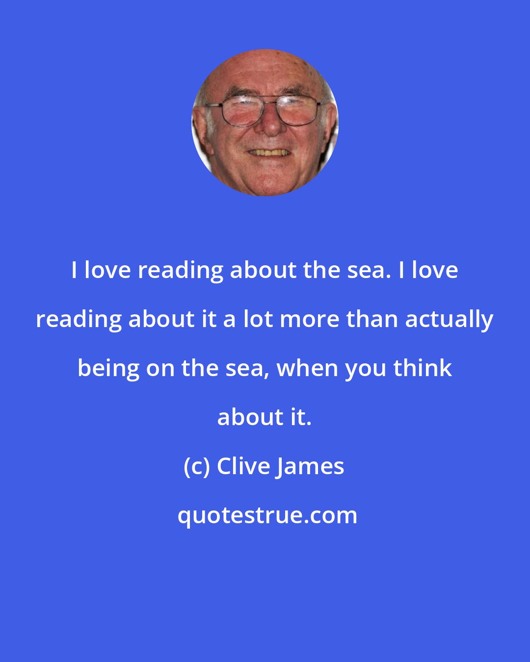 Clive James: I love reading about the sea. I love reading about it a lot more than actually being on the sea, when you think about it.